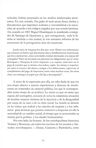 volución, habían penetrado en los medios intelectuales mexi­
canos. En este sentido, Tresgolpes de tacón anota datos, fechas y
documentos que imprimen realismo y verosimilitud a la narra­
ción, de acuerdo a los códigos exigidos por una novela histórica.
Así, cuando en 1801 Miguel Domínguez es nombrado corregi­
dor de Santiago de Querétaro y, por consiguiente, toda la fa­
milia se traslada a esta ciudad, la voz narrativa informa de las
emociones de la protagonista ante tal coyuntura:
Josefa trató de imaginar los días por venir. Deseó con vehemencia
que existiera un libreto que describiera clara y detalladamente el personaje
que iba a representar. ¿Qué actividades estaban destinadas a la esposa del
corregidor? Trató de recordar con precisión las obligaciones que el virrey
Berenguer y Marquina le había impuesto a su esposo: intervenir en la
paga de jornales que se debían a los indios, vigilar los obrajes y trapiches
así como el estanco del tabaco, castigar a los delincuentes, supervisar el
cumplimiento del pago de impuestos, entre otras muchas cosas. No tenía
claro, sin embargo, el papel que ella iba a desempeñar30.
A tenor de lo expresado por ella, no cabe duda de que era
una mujer abierta a nuevas experiencias y deseosa de involu­
crarse en cometidos de carácter público, los que le correspon­
dían como mujer de un político. Lo cierto es que en tanto que
esposa del corregidor, conoció de cerca la calamitosa situación
de muchas mujeres víctimas de la injusticia y de la desigualdad
por causa de su raza o de su clase social. La novela se detiene
en las visitas que realizó a las cárceles de mujeres y a los orfa­
natos para destacar que pronto comenzó a despertar en ella la
necesidad de un cambio social, al tiempo que se acrecentaba su
interés por la política y los ideales humanitarios.
Por otro lado, las lecturas de los enciclopedistas franceses,
Voltaire y Rousseau, así como los escritos de los jesuítas e ilus­
trados novohispanos —Alzate, Gamarra y Bartolache, entre
63
 