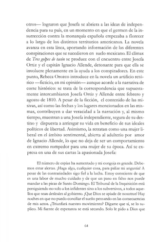 otros— lograron que Josefa se abriera a las ideas de indepen­
dencia para su país, en un momento en que el germen de la in­
surrección contra la monarquía española empezaba a florecer
a lo largo de los distintos territorios americanos. La novela
avanza en esta línea, aportando información de las diferentes
conspiraciones que se sucedieron en suelo mexicano. El clímax
de Tresgolpes de tacón se produce con el encuentro entre Josefa
Ortiz y el capitán Ignacio Allende, detonante para que ella se
involucre plenamente en la ayuda a los conspiradores. En este
punto, Rebeca Orozco introduce en la novela un artificio retó­
rico —ficticio, en mi opinión— aunque acorde a la narrativa de
corte histórico: se trata de la correspondencia que supuesta­
mente intercambiaron Josefa Ortiz y Allende entre febrero y
agosto de 1810. A pesar de la ficción, el contenido de las mi­
sivas, así como las fechas y los lugares mencionados en las mis­
mas, contribuyen a dar veracidad a la narración y, al mismo
tiempo, muestran a unaJosefa independiente, segura de su des­
tino y dispuesta a arriesgar su vida en beneficio de sus ideales
políticos de libertad. Asimismo, la retratan como una mujer li­
beral en el ámbito sentimental, abierta al adulterio por amor
de Ignacio Allende, lo que no deja de ser un comportamiento
en extremo rompedor para una mujer de su época. Así se ex­
presa en una de sus cartas la apasionada Josefa:
El número de espías ha aumentado y mi congoja es grande. Debe­
mos estar alertas. ¡Haga algo, cualquier cosa, para paliar mi angustia! A
pesar de las contrariedades sigo fiel a la lucha. Estoy consciente de que
es una labor de mucho cuidado y de que un paso en falso nos puede
mandar a las picas de Santo Domingo. El Tribunal de la Inquisición está
persiguiendo no solo a los infidentes sino a los subversivos, a todos aque­
llos que sean desleales al gobierno. ¡Que Dios se apiade de nosotros! Hay
noches en que no puedo conciliar el sueño pensando en las consecuencias
de mis actos. ¿Triunfará nuestro movimiento? Dígame que sí, se lo su­
plico. Mi fuente de esperanza se está secando. Solo le pido a Dios que
64
 