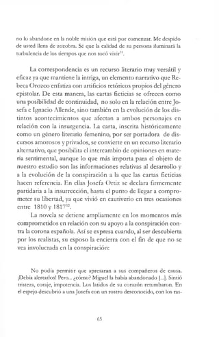 no lo abandone en la noble misión que está por comenzar. Me despido
de usted llena de zozobra. Sé que la calidad de su persona iluminará la
turbulencia de los tiempos que nos tocó vivir31.
La correspondencia es un recurso literario muy versátil y
eficaz ya que mantiene la intriga, un elemento narrativo que Re­
beca Orozco enfatiza con artificios retóricos propios del género
epistolar. De esta manera, las cartas ficticias se ofrecen como
una posibilidad de continuidad, no solo en la relación entre Jo­
sefa e Ignacio Allende, sino también en la evolución de los dis­
tintos acontecimientos que afectan a ambos personajes en
relación con la insurgencia. La carta, inscrita históricamente
como un género literario femenino, por ser portadora de dis­
cursos amorosos y privados, se convierte en un recurso literario
alternativo, que posibilita el intercambio de opiniones en mate­
ria sentimental, aunque lo que más importa para el objeto de
nuestro estudio son las informaciones relativas al desarrollo y
a la evolución de la conspiración a la que las cartas ficticias
hacen referencia. En ellas Josefa Ortiz se declara firmemente
partidaria a la insurrección, hasta el punto de llegar a compro­
meter su libertad, ya que vivió en cautiverio en tres ocasiones
entre 1810 y 181732.
La novela se detiene ampliamente en los momentos más
comprometidos en relación con su apoyo a la conspiración con­
tra la corona española. Así se expresa cuando, al ser descubierta
por los realistas, su esposo la encierra con el fin de que no se
vea involucrada en la conspiración:
No podía permitir que apresaran a sus compañeros de causa.
¡Debía alertarlos! Pero... ¿cómo? Miguel la había abandonado [...]. Sintió
tristeza, coraje, impotencia. Los latidos de su corazón retumbaron. En
el espejo descubrió a una Josefa con un rostro desconocido, con los ras­
65
 