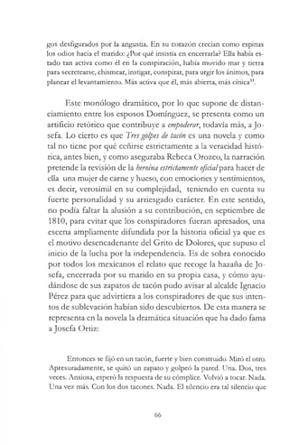 gos desfigurados por la angustia. En su corazón crecían como espinas
los odios hacia el marido: ¿Por qué insistía en encerrarla? Ella había es­
tado tan activa como él en la conspiración, había movido mar y tierra
para secretearse, chismear, instigar, conspirar, para urgir los ánimos, para
planear el levantamiento. Más activa que él, más abierta, más cínica33.
Este monólogo dramático, por lo que supone de distan-
ciamiento entre los esposos Domínguez, se presenta como un
artificio retórico que contribuye a empoderar, todavía más, a Jo­
sefa. Lo cierto es que Tresgolpes de tacón es una novela y como
tal no tiene por qué ceñirse estrictamente a la veracidad histó­
rica, antes bien, y como aseguraba Rebeca Orozco, la narración
pretende la revisión de la heroína estrictamente oficial'p&m hacer de
ella una mujer de carne y hueso, con emociones y sentimientos,
es decir, verosímil en su complejidad, teniendo en cuenta su
fuerte personalidad y su arriesgado carácter. En este sentido,
no podía faltar la alusión a su contribución, en septiembre de
1810, para evitar que los conspiradores fueran apresados, una
escena ampliamente difundida por la historia oficial ya que es
el motivo desencadenante del Grito de Dolores, que supuso el
inicio de la lucha por la independencia. Es de sobra conocido
por todos los mexicanos el relato que recoge la hazaña de Jo­
sefa, encerrada por su marido en su propia casa, y cómo ayu­
dándose de sus zapatos de tacón pudo avisar al alcalde Ignacio
Pérez para que advirtiera a los conspiradores de que sus inten­
tos de sublevación habían sido descubiertos. De esta manera se
representa en la novela la dramática situación que ha dado fama
a Josefa Ortiz:
Entonces se fijó en un tacón, fuerte y bien construido. Miró el otro.
Apresuradamente, se quitó un zapato y golpeó la pared. Una. Dos, tres
veces. Ansiosa, esperó la respuesta de su cómplice. Volvió a tocar. Nada.
Una vez más. Con los dos tacones. Nada. El silencio era tal silencio que
66
 
