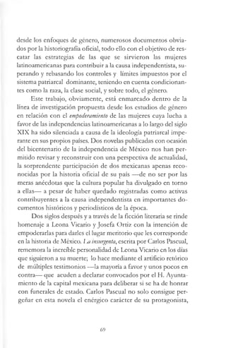 desde los enfoques de género, numerosos documentos obvia­
dos por la historiografía oficial, todo ello con el objetivo de res­
catar las estrategias de las que se sirvieron las mujeres
latinoamericanas para contribuir a la causa independentista, su­
perando y rebasando los controles y límites impuestos por el
sistema patriarcal dominante, teniendo en cuenta condicionan­
tes como la raza, la clase social, y sobre todo, el género.
Este trabajo, obviamente, está enmarcado dentro de la
línea de investigación propuesta desde los estudios de género
en relación con el empoderamiento de las mujeres cuya lucha a
favor de las independencias latinoamericanas a lo largo del siglo
XIX ha sido silenciada a causa de la ideología patriarcal impe­
rante en sus propios países. Dos novelas publicadas con ocasión
del bicentenario de la independencia de México nos han per­
mitido revisar y reconstruir con una perspectiva de actualidad,
la sorprendente participación de dos mexicanas apenas reco­
nocidas por la historia oficial de su país —de no ser por las
meras anécdotas que la cultura popular ha divulgado en torno
a ellas— a pesar de haber quedado registradas como activas
contribuyentes a la causa independentista en importantes do­
cumentos históricos y periodísticos de la época.
Dos siglos después y a través de la ficción literaria se rinde
homenaje a Leona Vicario y Josefa Ortiz con la intención de
empoderarlas para darles el lugar meritorio que les corresponde
en la historia de México. m insurgenta, escrita por Carlos Pascual,
rememora la increíble personalidad de Leona Vicario en los días
que siguieron a su muerte; lo hace mediante el artificio retórico
de múltiples testimonios —la mayoría a favor y unos pocos en
contra— que acuden a declarar convocados por el H. Ayunta­
miento de la capital mexicana para deliberar si se ha de honrar
con funerales de estado. Carlos Pascual no solo consigue per­
geñar en esta novela el enérgico carácter de su protagonista,
69
 
