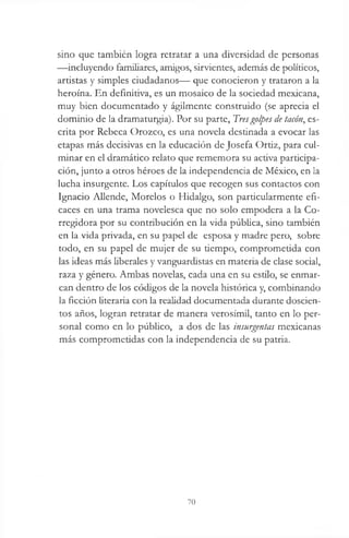 sino que también logra retratar a una diversidad de personas
—incluyendo familiares, amigos, sirvientes, además de políticos,
artistas y simples ciudadanos— que conocieron y trataron a la
heroína. En definitiva, es un mosaico de la sociedad mexicana,
muy bien documentado y ágilmente construido (se aprecia el
dominio de la dramaturgia). Por su parte, Tresgolpes de tacón, es­
crita por Rebeca Orozco, es una novela destinada a evocar las
etapas más decisivas en la educación de Josefa Ortiz, para cul­
minar en el dramático relato que rememora su activa participa­
ción, junto a otros héroes de la independencia de México, en la
lucha insurgente. Los capítulos que recogen sus contactos con
Ignacio Allende, Morelos o Hidalgo, son particularmente efi­
caces en una trama novelesca que no solo empodera a la Co­
rregidora por su contribución en la vida pública, sino también
en la vida privada, en su papel de esposa y madre pero, sobre
todo, en su papel de mujer de su tiempo, comprometida con
las ideas más liberales y vanguardistas en materia de clase social,
raza y género. Ambas novelas, cada una en su estilo, se enmar­
can dentro de los códigos de la novela histórica y, combinando
la ficción literaria con la realidad documentada durante doscien­
tos años, logran retratar de manera verosímil, tanto en lo per­
sonal como en lo público, a dos de las insurgentas mexicanas
más comprometidas con la independencia de su patria.
70
 