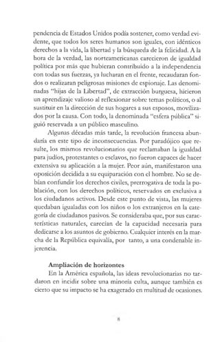 pendencia de Estados Unidos podía sostener, como verdad evi­
dente, que todos los seres humanos son iguales, con idénticos
derechos a la vida, la libertad y la búsqueda de la felicidad. A la
hora de la verdad, las norteamericanas carecieron de igualdad
política por más que hubieran contribuido a la independencia
con todas sus fuerzas, ya lucharan en el frente, recaudaran fon­
dos o realizaran peligrosas misiones de espionaje. Las denomi­
nadas “hijas de la Libertad”, de extracción burguesa, hicieron
un aprendizaje valioso al reflexionar sobre temas políticos, o al
sustituir en la dirección de sus hogares a sus esposos, moviliza­
dos por la causa. Con todo, la denominada “esfera pública” si­
guió reservada a un público masculino.
Algunas décadas más tarde, la revolución francesa abun­
daría en este tipo de inconsecuencias. Por paradójico que re­
sulte, los mismos revolucionarios que reclamaban la igualdad
para judíos, protestantes o esclavos, no fueron capaces de hacer
extensiva su aplicación a la mujer. Peor aún, manifestaron una
oposición decidida a su equiparación con el hombre. No se de­
bían confundir los derechos civiles, prerrogativa de toda la po­
blación, con los derechos políticos, reservados en exclusiva a
los ciudadanos activos. Desde este punto de vista, las mujeres
quedaban igualadas con los niños o los extranjeros en la cate­
goría de ciudadanos pasivos. Se consideraba que, por sus carac­
terísticas naturales, carecían de la capacidad necesaria para
dedicarse a los asuntos de gobierno. Cualquier interés en la mar­
cha de la República equivalía, por tanto, a una condenable in­
jerencia.
Ampliación de horizontes
En la América española, las ideas revolucionarias no tar­
daron en incidir sobre una minoría culta, aunque también es
cierto que su impacto se ha exagerado en multitud de ocasiones.
 