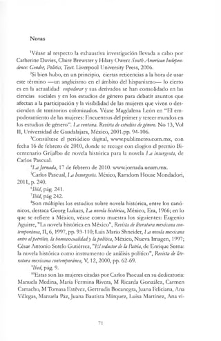 Notas
’Véase al respecto la exhaustiva investigación llevada a cabo por
Catherine Davies, Claire Brewster y Hilary Owen: SouthAmerican Indepen­
dence: Gender, Politics, Text. Liverpool University Press, 2006.
2Si bien hubo, en un principio, ciertas reticencias a la hora de usar
este término — un anglicismo en el ámbito del hispanismo— lo cierto
es en la actualidad empoderar y sus derivados se han consolidado en las
ciencias sociales y en los estudios de género para debatir asuntos que
afectan a la participación y la visibilidad de las mujeres que viven o des­
cienden de territorios colonizados. Véase Magdalena León en “El em-
poderamiento de las mujeres: Encuentros del primer y tercer mundos en
los estudios de género”. 1m ventana. Revista de estudios degénero. No 13, Vol
II, Universidad de Guadalajara, México, 2001.pp. 94-106.
3Consúltese el periódico digital, www.publimetro.com.mx, con
fecha 16 de febrero de 2010, donde se recoge con elogios el premio Bi­
centenario Grijalbo de novela histórica para la novela insurgenta, de
Carlos Pascual.
jornada, 17 de febrero de 2010. www.jornada.unam.mx.
^Carlos Pascual, m Insurgenta. México, Ramdom House Mondadori,
2011, p. 240.
blbid, pág. 241.
1lbid, pág 242.
8Son múltiples los estudios sobre novela histórica, entre los canó­
nicos, destaca Georg Lukács, La novela histórica, México, Era, 1966; en lo
que se refiere a México, véase como muestra los siguientes: Eugenio
Aguirre, "La novela histórica en México", Revista deliteratura mexicana con­
temporánea, II, 6,1997, pp. 93-110; Luis Mario Shneider, m novela mexicana
entre elpetróleo, la homosexualidady lapolítica, México, Nueva Imagen, 1997;
César Antonio Sotelo Gutiérrez, "Elseductordela Patria, de Enrique Serna:
la novela histórica como instrumento de análisis político", Revista de lite­
ratura mexicana contemporánea, V, 12, 2000, pp. 62-69.
'Ibid, pág. 9.
10Estas son las mujeres citadas por Carlos Pascual en su dedicatoria:
Manuela Medina, María Fermina Rivera, M Ricarda González, Carmen
Camacho, M Tomasa Estévez, Gertrudis Bocanegra,Juana Feliciana, Ana
Villegas, Manuela Paz, Juana Bautista Márquez, Luisa Martínez, Ana vi­
71
 