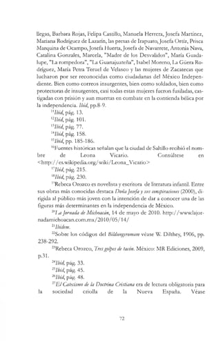 llegas, Barbara Rojas, Felipa Castillo, Manuela Herrera, Josefa Martínez,
Mariana Rodríguez de Lazarín, las presas de Irapuato,Josefa Ortíz, Prisca
Marquina de Ocampo, Josefa Huerta,Josefa de Navarrete, Antonia Nava,
Catalina Gonzales, Marcela, "Madre de los Desvalidos", María Guada­
lupe, "La rompedora", "La Guanajuateña", Isabel Moreno, La Güera Ro­
dríguez, María Petra Teruel de Velasco y las mujeres de Zacatecas que
lucharon por ser reconocidas como ciudadanas del México Indepen­
diente. Bien como correos insurgentes, bien como soldados, bien como
protectoras de insurgentes, casi todas estas mujeres fueron fusiladas, cas­
tigadas con prisión y aun muertas en combate en la contienda bélica por
la independencia. Ibid, pp.8-9.
"Ibid, pág. 13.
12Ibid, pág. 101.
lilbid, pág. 77.
uIbid, pág. 158.
'5Ibid, pp. 185-186.
16Fuentes históricas señalan que la ciudad de Saltillo recibió el nom­
bre de Leona Vicario. Consúltese en
<http://es.wikipedia.org/wiki/Leona_Vicario>
nIbid, pág. 215.
KIbid, pág. 230.
19Rebeca Orozco es novelista y escritora de literatura infantil. Entre
sus obras más conocidas destaca DoñaJosefay sus conspiraciones (2000), di­
rigida al público más joven con la intención de dar a conocer una de las
figuras más determinantes en la independencia de México.
2"m.]ornada de Michoacán, 14 de mayo de 2010. http://www.lajor-
nadamichoacan.com.mx/2010/05/14/
21Ibidem.
22Sobre los códigos del Bildungsromam véase W. Dilthey, 1906, pp.
238-292.
23Rebeca Orozco, Tresgolpes de tacón. México: MR Ediciones, 2009,
p.31.
24Ibid, pág. 33.
25Ibid, pág. 45.
2hIbid, pág. 48.
21E l Catecismo de la Doctrina Cristiana era de lectura obligatoria para
la sociedad criolla de la Nueva España. Véase
72
 