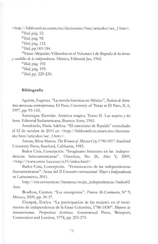 <http://biblioweb.tic.unam.mx/diccionario/htm/articulos/sec_l .htm>.
nIbid, pág. 52.
297bid, pág. 98.
x Ibid, pág. 112.
MIbid, pp.183-184.
32Véase Alejandro Villaseñor en el Volumen I de Biografía deloshéroes
y caudillos de la independencia. México, Editorial Jus, 1962.
33Ibid, pág. 192
MIbid, pág. 193.
Klbid, pp. 229-230.
Bibliografía
Aguirre, Eugenio. “La novela histórica en México”, Revista de litera­
tura mexicana contemporánea, El Paso, University o f Texas at El Paso, II, 6,
1997, pp. 93-110.
Arciniegas, Germán. América mágica. Tomo II. Las mujeresy las
horas. Editorial Sudamericana, Buenos Aires, 1961.
Arredondo, María Adelina. “El catecismo de Ripalda” consultado
el 12 de octubre de 2011 en <http://biblioweb.tic.unam.mx/dicciona-
rio/htm/articulos/sec_l .htm>.
Arrom, Silvia Marina. The Women of México City 1790-1857. Stanford
University Press, Stanford, California, 1985.
Bados Ciria, Concepción. “Imaginario femenino en las indepen­
dencias latinoamericanas”. Omnibus, No 26, Año V, 2009,
<http://www.omni-bus.com/n35/index.html>
Bados Ciria, Concepción. “Feminización de las independencias
iberoamericanas”. Actas del II Encuentro internacional Mujer eIndependencia
en I^atinoamérica, 2011.
http://cvc.cervantes.es/literatura/mujer_independencias/bados02
.htm
Boullosa, Carmen. “Las insurgentas”. Proceso. Bi-Centenario, N° 9,
México, 2009, pp. 24-37.
Cherpak, Evelyn. “La participación de las mujeres en el movi­
miento de independencia de la Gran Colombia, 1780-1830”. Mujeres la­
tinoamericanas. Perspectivas históricas. Greenwood Press, Westport,
Connecticut and London, 1978, pp. 253-270.
73
 