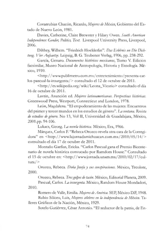 Covarrubias Chacón, Ricardo, Mujeres deMéxico, Gobierno del Es­
tado de Nuevo León, 1981.
Davies, Catherine, Claire Brewster y Hilary Owen. South American
Independence: Gender, Politics, Text. Liverpool University Press, Liverpool,
2006.
Dilthey, Wilhem. “Friedrich Hoelderlin”. Das Erlebnis un Die Dich-
tung. VierAufsaet^e. Leipzig, B. G. Teubener Verlag, 1906, pp. 238-292.
García, Genaro. Documentos históricos mexicanos, Tomo V. Edición
facsimilar, Museo Nacional de Antropología, Historia y Etnología. Mé­
xico, 1910.
<http://www.publimetro.com.mx/entretenimiento/presenta-car-
los-pascual-la-insurgenta/> consultado el 12 de octubre de 2011.
<http://es.wikipedia.org/wiki/Leona_Vicario> consultado el día
16 de octubre de 2011.
Lavrin, Asunción ed. Mujeres latinoamericanas. Perspectivas históricas.
Greenwood Press, Westport, Connecticut and London, 1978.
León, Magdalena. “El empoderamiento de las mujeres: Encuentros
del primer y tercer mundos en los estudios de género”. La ventana. Revista
de estudios degénero. No 13, Vol II, Universidad de Guadalajara, México,
2001.pp. 94-106.
Lukács, Georg. 1m novela histórica. México, Era, 1966.
Márquez, Carlos F. “Rebeca Orozco revela otra cara de la Corregi­
dora” en <http://www.lajornadamichoacan.com.mx/2010/05/14/>
consultado el día 17 de octubre de 2011.
Montaño Garfias, Ericka. “Carlos Pascual gana el Premio Bicente­
nario de novela histórica convocado por Ramdom House.” Consultado
el 15 de octubre en: <http://www.jornada.unam.mx/2010/02/17/cul-
tura/>
Orozco, Rebeca. Doña Josefay sus conspiraciones. México, Tecolote,
2000.
Orozco, Rebeca. Tresgolpesdetacón. México, Editorial Planeta, 2009.
Pascual, Carlos. La insurgenta. México, Random House Mondadori,
2010.
Romero de Valle, Emilia. Mujeres deAmérica. SEP, México D.F, 1948.
Rubio Silíceo, Luis, Mujeres célebres en la independencia de México. Ta­
lleres Gráficos de la Nación, México, 1929.
Sotelo Gutiérrez, César Antonio. “El seductor de la patria, de En­
74
 