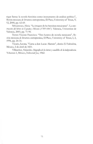 rique Serna: la novela histórica como instrumento de análisis político”,
Revista mexicana de literatura contemporánea, El Paso, University o f Texas, V,
12, 2000, pp. 62-69.
Tehuancuey, Alicia. “La imagen de las heroínas mexicanas”. Im cons­
trucción del héroe en Españay México (1789-1847). Valencia, Universitat de
Valencia, 2003, pp. 71-90.
Torres Vicente Francisco. “Tres lustros de novela mexicana”, Re­
pista mexicana de literatura contemporánea, El Paso, University o f Texas, I, 2,
1996, pp. 24-31.
Vicario, Leona, "Carta a don Lucas Alamán", diario E l Federalista,
México, 2 de abril de 1831.
Villaseñor, Alejandro. Biografía deloshéroesy caudillosde la independenáa.
Volumen I, México, Editorial Jus, 1962.
75
 