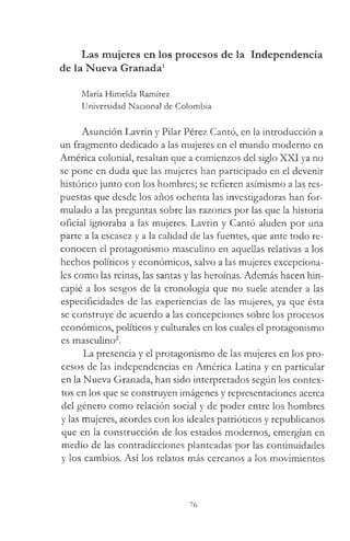 Las mujeres en los procesos de la Independencia
de la Nueva Granada1
María Himelda Ramírez
Universidad Nacional de Colombia
Asunción Lavrin y Pilar Pérez Cantó, en la introducción a
un fragmento dedicado a las mujeres en el mundo moderno en
América colonial, resaltan que a comienzos del siglo XXI ya no
se pone en duda que las mujeres han participado en el devenir
histórico junto con los hombres; se refieren asimismo a las res­
puestas que desde los años ochenta las investigadoras han for­
mulado a las preguntas sobre las razones por las que la historia
oficial ignoraba a las mujeres. Lavrin y Cantó aluden por una
parte a la escasez y a la calidad de las fuentes, que ante todo re­
conocen el protagonismo masculino en aquellas relativas a los
hechos políticos y económicos, salvo a las mujeres excepciona­
les como las reinas, las santas y las heroínas. Además hacen hin­
capié a los sesgos de la cronología que no suele atender a las
especificidades de las experiencias de las mujeres, ya que ésta
se construye de acuerdo a las concepciones sobre los procesos
económicos, políticos y culturales en los cuales el protagonismo
es masculino2.
La presencia y el protagonismo de las mujeres en los pro­
cesos de las independencias en América Latina y en particular
en la Nueva Granada, han sido interpretados según los contex­
tos en los que se construyen imágenes y representaciones acerca
del género como relación social y de poder entre los hombres
y las mujeres, acordes con los ideales patrióticos y republicanos
que en la construcción de los estados modernos, emergían en
medio de las contradicciones planteadas por las continuidades
y los cambios. Así los relatos más cercanos a los movimientos
76
 