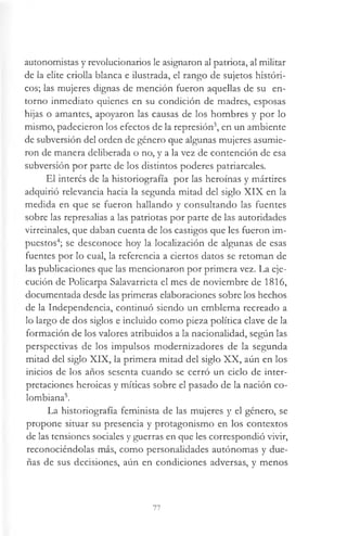 autonomistas y revolucionarios le asignaron al patriota, al militar
de la elite criolla blanca e ilustrada, el rango de sujetos históri­
cos; las mujeres dignas de mención fueron aquellas de su en­
torno inmediato quienes en su condición de madres, esposas
hijas o amantes, apoyaron las causas de los hombres y por lo
mismo, padecieron los efectos de la represión3, en un ambiente
de subversión del orden de género que algunas mujeres asumie­
ron de manera deliberada o no, y a la vez de contención de esa
subversión por parte de los distintos poderes patriarcales.
El interés de la historiografía por las heroínas y mártires
adquirió relevancia hacia la segunda mitad del siglo XIX en la
medida en que se fueron hallando y consultando las fuentes
sobre las represalias a las patriotas por parte de las autoridades
virreinales, que daban cuenta de los castigos que les fueron im­
puestos4; se desconoce hoy la localización de algunas de esas
fuentes por lo cual, la referencia a ciertos datos se retoman de
las publicaciones que las mencionaron por primera vez. La eje­
cución de Policarpa Salavarrieta el mes de noviembre de 1816,
documentada desde las primeras elaboraciones sobre los hechos
de la Independencia, continuó siendo un emblema recreado a
lo largo de dos siglos e incluido como pieza política clave de la
formación de los valores atribuidos a la nacionalidad, según las
perspectivas de los impulsos modernizadores de la segunda
mitad del siglo XIX, la primera mitad del siglo XX, aún en los
inicios de los años sesenta cuando se cerró un ciclo de inter­
pretaciones heroicas y míticas sobre el pasado de la nación co­
lombiana5.
La historiografía feminista de las mujeres y el género, se
propone situar su presencia y protagonismo en los contextos
de las tensiones sociales y guerras en que les correspondió vivir,
reconociéndolas más, como personalidades autónomas y due­
ñas de sus decisiones, aún en condiciones adversas, y menos
77
 