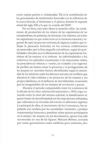 como sujetas pasivas o victimizadas. Tal es la contribución de
las generaciones de intelectuales formadas con la influencia de
la nueva historia, el feminismo y el género, durante la segunda
mitad del siglo XX y lo que va corrido del XXI6.
En esa línea, este texto llama la atención sobre las condi­
ciones de producción de los relatos de las experiencias de las
conspiradoras, las patriotas, las heroínas y las mártires, así como
las expresiones en que sobreviven en la memoria nacional y re­
gional. Se optó así por una relectura de algunos cuadros que re­
flejan la presencia femenina en los eventos emblemáticos
reconstruidos por la historiografía colombiana, según las posi­
bilidades ofrecidas por la diferenciación de las experiencias his­
tóricas de las mujeres si se enfocan las individualidades o los
colectivos, los episodios coyunturales o las trayectorias vitales,
las procedencias urbanas o rurales, las ciudades y las regiones.
Se prefirió así mismo situar la presencia y el protagonismo de
las mujeres en periodos breves, identificados según la intensi­
dad de las tensiones entre los diversos sectores en conflicto que
alteraron la vida cotidiana y los proyectos de las mujeres y sus
grupos familiares, en el ambiente de incertidumbre ocasionado
por las inseguridades de los tiempos de revolución y guerra.
Durante el periodo comprendido entre los comienzos de
la década de los años ochenta del setecientos y 1810, etapa co­
nocida como la crisis del sistema colonial, se manifestaron al­
gunos brotes de inconformidad con las imposiciones tributarias,
que culminaron en revueltas del común en diferentes regiones.
La principal de ellas, el movimiento de los Comuneros, fue re­
primida con crudeza por las autoridades virreinales y produjo
consecuencias luctuosas y punitivas sobre quienes participaron
en la misma7; las mujeres en esa movilización, apenas han sido
reconocidas en una de las figuras: Manuela Beltrán, recreada
por varias generaciones como emblema pero asimismo, des-
78
 