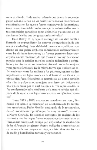 contextualizada. Es de resaltar además que en ese lapso, emer­
gieron con insistencia en los centros urbanos los movimientos
conspirativos en los que se fueron construyendo las patriotas,
tanto en ambientes del común, en especial en los establecimien­
tos comerciales conocidos como chicherías, y asimismo en los
ambientes de elite que congregaron las tertulias8.
Ente 1810 y 1815, bajo el liderazgo de una elite criolla e
ilustrada se emprendieron los ensayos de organización de una
nueva sociedad bajo la modalidad de un estado republicano que
devino en una guerra civil, con encarnizados enfrentamientos
entre las distintas fracciones; las fuentes permiten hacer per­
ceptible en este momento, de qué forma se produjo la reacción
popular ante la escisión entre los bandos federalistas y centra­
listas y los efectos del reclutamiento forzado sobre las mujeres
y sus grupos familiares. De la misma forma que durante los en­
frentamientos entre los realistas y los patriotas, algunas madres
impulsaron a sus hijos varones a la defensa de los ideales pa­
triotas bien fuera federalistas o centralistas, así como también
ellas mismas y algunas otras mujeres asumieron con beligerancia
una u otra causa por lo cual fueron a su vez represaliadas. Se
fue configurando así el emblema de la madre heroica que dis­
pone de la vida de sus hijos varones para los ejércitos patrio­
tas9.
Entre 1815 y 1819, una vez restaurado en su trono, Fer­
nando VII intentó la reasunción de la soberanía de los territo­
rios americanos; Pablo Morillo, encargado de la reconquista,
desató una violenta represión que fue muy onerosa10para toda
la Nueva Granada. En aquellos contextos, las mujeres de los
territorios que las tropas fueron ocupando, experimentaron las
formas más cruentas de castigo que expresaban la acentuación
de las diferencia de género: fueron obligadas a presenciar las
ejecuciones de sus cónyuges e hijos, a sufrir diferentes formas
de asedio y humillación, torturas y ejecuciones.
79
 