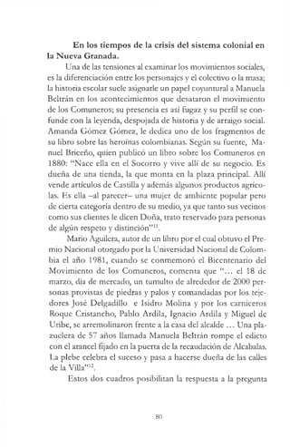 En los tiempos de la crisis del sistema colonial en
la Nueva Granada.
Una de las tensiones al examinar los movimientos sociales,
es la diferenciación entre los personajes y el colectivo o la masa;
la historia escolar suele asignarle un papel coyuntural a Manuela
Beltrán en los acontecimientos que desataron el movimiento
de los Comuneros; su presencia es así fugaz y su perfil se con­
funde con la leyenda, despojada de historia y de arraigo social.
Amanda Gómez Gómez, le dedica uno de los fragmentos de
su libro sobre las heroínas colombianas. Según su fuente, Ma­
nuel Briceño, quien publicó un libro sobre los Comuneros en
1880: “Nace ella en el Socorro y vive allí de su negocio. Es
dueña de una tienda, la que monta en la plaza principal. Allí
vende artículos de Castilla y además algunos productos agríco­
las. Es ella -al parecer- una mujer de ambiente popular pero
de cierta categoría dentro de su medio, ya que tanto sus vecinos
como sus clientes le dicen Doña, trato reservado para personas
de algún respeto y distinción”11.
Mario Aguilera, autor de un libro por el cual obtuvo el Pre­
mio Nacional otorgado por la Universidad Nacional de Colom­
bia el año 1981, cuando se conmemoró el Bicentenario del
Movimiento de los Comuneros, comenta que “... el 18 de
marzo, día de mercado, un tumulto de alrededor de 2000 per­
sonas provistas de piedras y palos y comandadas por los teje­
dores José Delgadillo e Isidro Molina y por los carniceros
Roque Cristancho, Pablo Ardila, Ignacio Ardila y Miguel de
Uribe, se arremolinaron frente a la casa del alcalde ... Una pla-
zuelera de 57 años llamada Manuela Beltrán rompe el edicto
con el arancel fijado en la puerta de la recaudación de Alcabalas.
La plebe celebra el suceso y pasa a hacerse dueña de las calles
de la Villa”12.
Estos dos cuadros posibilitan la respuesta a la pregunta
80
 