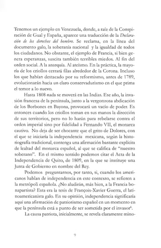Tenemos un ejemplo en Venezuela, donde, a raíz de la Conspi­
ración de Gual y España, aparece una traducción de la Declara­
ción de los derechos del hombre. Se reclama, en la línea del
documento galo, la soberanía nacional y la igualdad de todos
los ciudadanos. No obstante, el ejemplo de Francia, si bien ge­
nera esperanzas, suscita también terribles miedos. Al fin del
orden social. A la anarquía. Al ateísmo. En la práctica, la mayo­
ría de los criollos cerrará filas alrededor de la Corona. Incluso
los que habían destacado por su reformismo, antes de 1789,
evolucionarán hacia un claro conservadurismo en el que prima
el temor a lo nuevo.
Hasta 1808 nada se moverá en las Indias. Ese año, la inva­
sión francesa de la península, junto a la vergonzosa abdicación
de los Borbones en Bayona, provocará un vacío de poder. Es
entonces cuando los criollos toman en sus manos la dirección
de sus territorios, pero no lo harán para rebelarse contra el
orden imperial sino por fidelidad a Fernando VII, el monarca
cautivo. No deja de ser chocante que el grito de Dolores, con
el que se iniciaría la independencia mexicana, según la histo­
riografía tradicional, contenga una afirmación bastante explícita
de lealtad del monarca español, al que se califica de “nuestro
soberano”. En el mismo sentido podemos citar el Acta de la
Independencia de Quito, de 1809, en la que se instituye una
Junta de Gobierno en nombre del Rey.
Podemos preguntarnos, por tanto, si, cuando los ameri­
canos hablan de independencia en este contexto, se refieren a
la metrópoli española. ¿No aludirán, más bien, a la Francia bo-
napartista? Esta era la tesis de Fran£ois-Xavier Guerra, el latá-
noamericanista galo. En su opinión, independencia significaría
aquí una afirmación de patriotismo español en un momento en
que la península está a punto de ser sometida por el invasor6.
La causa patriota, inicialmente, se revela claramente mino­
9
 