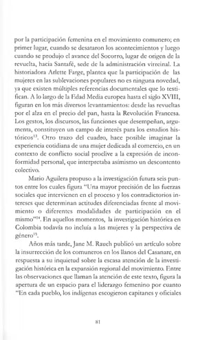 por la participación femenina en el movimiento comunero; en
primer lugar, cuando se desataron los acontecimientos y luego
cuando se produjo el avance del Socorro, lugar de origen de la
revuelta, hacia Santafé, sede de la administración virreinal. La
historiadora Arlette Farge, plantea que la participación de las
mujeres en las sublevaciones populares no es ninguna novedad,
ya que existen múltiples referencias documentales que lo testi­
fican. A lo largo de la Edad Media europea hasta el siglo XVIII,
figuran en los más diversos levantamientos: desde las revueltas
por el alza en el precio del pan, hasta la Revolución Francesa.
Los gestos, los discursos, las funciones que desempeñan, argu­
menta, constituyen un campo de interés para los estudios his­
tóricos13. Otro trazo del cuadro, hace posible imaginar la
experiencia cotidiana de una mujer dedicada al comercio, en un
contexto de conflicto social proclive a la expresión de incon­
formidad personal, que interpretaba asimismo un descontento
colectivo.
Mario Aguilera propuso a la investigación futura seis pun­
tos entre los cuales figura “Una mayor precisión de las fuerzas
sociales que intervienen en el proceso y los contradictorios in­
tereses que determinan actitudes diferenciadas frente al movi­
miento o diferentes modalidades de participación en el
mismo”14. En aquellos momentos, la investigación histórica en
Colombia todavía no incluía a las mujeres y la perspectiva de
género15.
Años más tarde, Jane M. Rauch publicó un artículo sobre
la insurrección de los comuneros en los llanos del Casanare, en
respuesta a su inquietud sobre la escasa atención de la investi­
gación histórica en la expansión regional del movimiento. Entre
las observaciones que llaman la atención de este texto, figura la
apertura de un espacio para el liderazgo femenino por cuanto
“En cada pueblo, los indígenas escogieron capitanes y oficiales
81
 