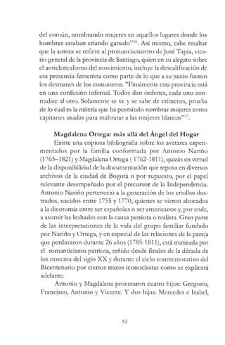 del común, nombrando mujeres en aquellos lugares donde los
hombres estaban criando ganado”16. Así mismo, cabe resaltar
que la autora se refiere al pronunciamiento de José Tapia, vica­
rio general de la provincia de Santiago, quien en su alegato sobre
el anticlericalismo del movimiento, incluye la descalificación de
esa presencia femenina como parte de lo que a su juicio fueron
los desmanes de los comuneros. ’’Finalmente esta provincia está
en una confusión infernal. Todos dan órdenes, cada uno con­
tradice al otro. Solamente se ve y se sabe de crímenes, prueba
de lo cual es la niñería que ha permitido nombrar mujeres como
capitanes usadas para maltratar a las mujeres blancas”17.
Magdalena Ortega: más allá del Angel del Hogar
Existe una copiosa bibliografía sobre los avatares experi­
mentados por la familia conformada por Antonio Nariño
(1765-1821) y Magdalena Ortega (1762-1811), quizás en virtud
de la disponibilidad de la documentación que reposa en diversos
archivos de la ciudad de Bogotá o por supuesto, por el papel
relevante desempeñado por el precursor de la Independencia.
Antonio Nariño perteneció a la generación de los criollos ilus­
trados, nacidos entre 1755 y 1770, quienes se vieron abocados
a la dicotomía entre ser españoles o ser americanos y, por ende,
a asumir las lealtades con la causa patriota o realista. Gran parte
de las interpretaciones de la vida del grupo familiar fundado
por Nariño y Ortega, y en especial de las relaciones de la pareja
que perduraron durante 26 años (1785-1811), está matizada por
el romanticismo patriota, teñido desde finales de la década de
los noventa del siglo XX y durante el ciclo conmemorativo del
Bicentenario por ciertos trazos iconoclastas como se explicará
adelante.
Antonio y Magdalena procrearon cuatro hijos: Gregorio,
Francisco, Antonio y Vicente. Y dos hijas: Mercedes e Isabel,
82
 