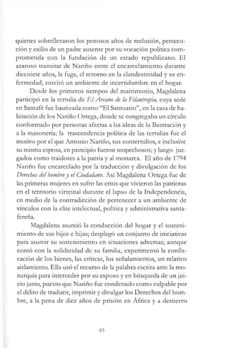 quienes sobrellevaron los penosos años de reclusión, persecu­
ción y exilio de un padre ausente por su vocación política com­
prometida con la fundación de un estado republicano. El
azaroso transitar de Nariño entre el encarcelamiento durante
diecisiete años, la fuga, el retorno en la clandestinidad y su en­
fermedad, suscitó un ambiente de incertidumbre en el hogar.
Desde los primeros tiempos del matrimonio, Magdalena
participó en la tertulia de E lArcano de la Filantropía, cuya sede
en Santafé fue bautizada como “El Santuario”, en la casa de ha­
bitación de los Nariño Ortega, donde se congregaba un círculo
conformado por personas afectas a las ideas de la Ilustración y
a la masonería; la trascendencia política de las tertulias fue el
motivo por el que Antonio Nariño, sus contertulios, e inclusive
su misma esposa, en principio fueron sospechosos; y luego juz­
gados como traidores a la patria y al monarca. El año de 1794
Nariño fue encarcelado por la traducción y divulgación de los
Derechos del hombrey el Ciudadano. Así Magdalena Ortega fue de
las primeras mujeres en sufrir las crisis que vivieron las patriotas
en el territorio virreinal durante el lapso de la Independencia,
en medio de la contradicción de pertenecer a un ambiente de
vínculos con la elite intelectual, política y administrativa santa-
fereña.
Magdalena asumió la conducción del hogar y el sosteni­
miento de sus hijos e hijas; desplegó un conjunto de iniciativas
para asumir su sostenimiento en situaciones adversas; aunque
contó con la solidaridad de su familia, experimentó la confis­
cación de los bienes, las críticas, los señalamientos, un relativo
aislamiento. Ella usó el recurso de la palabra escrita ante la mo­
narquía para interceder por su esposo y en búsqueda de un jui­
cio justo, puesto que Nariño fue condenado como culpable por
el delito de traducir, imprimir y divulgar los Derechos del hom­
bre, a la pena de diez años de prisión en África y a destierro
83
 