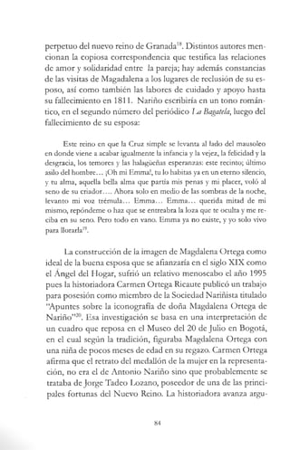 perpetuo del nuevo reino de Granada18. Distintos autores men­
cionan la copiosa correspondencia que testifica las relaciones
de amor y solidaridad entre la pareja; hay además constancias
de las visitas de Magadalena a los lugares de reclusión de su es­
poso, así como también las labores de cuidado y apoyo hasta
su fallecimiento en 1811. Nariño escribiría en un tono román­
tico, en el segundo número del periódico m Bagatela, luego del
fallecimiento de su esposa:
Este reino en que la Cruz simple se levanta al lado del mausoleo
en donde viene a acabar igualmente la infancia y la vejez, la felicidad y la
desgracia, los temores y las halagüeñas esperanzas: este recinto; último
asilo del hombre... ¡Oh mi Emma!, tu lo habitas ya en un eterno silencio,
y tu alma, aquella bella alma que partía mis penas y mi placer, voló al
seno de su criador Ahora solo en medio de las sombras de la noche,
levanto mi voz trémula... Emma... Emma... querida mitad de mi
mismo, repóndeme o haz que se entreabra la loza que te oculta y me re­
ciba en su seno. Pero todo en vano. Emma ya no existe, y yo solo vivo
para llorarla19.
La construcción de la imagen de Magdalena Ortega como
ideal de la buena esposa que se afianzaría en el siglo XIX como
el Angel del Hogar, sufrió un relativo menoscabo el año 1995
pues la historiadora Carmen Ortega Ricaute publicó un trabajo
para posesión como miembro de la Sociedad Nariñista titulado
“Apuntes sobre la iconografía de doña Magdalena Ortega de
Nariño”20. Esa investigación se basa en una interpretación de
un cuadro que reposa en el Museo del 20 de Julio en Bogotá,
en el cual según la tradición, figuraba Magdalena Ortega con
una niña de pocos meses de edad en su regazo. Carmen Ortega
afirma que el retrato del medallón de la mujer en la representa­
ción, no era el de Antonio Nariño sino que probablemente se
trataba de Jorge Tadeo Lozano, poseedor de una de las princi­
pales fortunas del Nuevo Reino. La historiadora avanza argu­
84
 