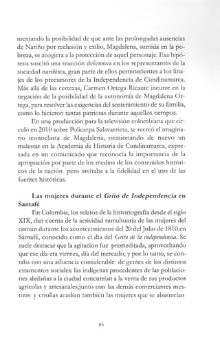 mentando la posibilidad de que ante las prolongadas ausencias
de Nariño por reclusión y exilio, Magdalena, sumida en la po­
breza, se acogiera a la protección de aquel personaje. Esa hipó­
tesis suscitó una reacción defensiva en los representantes de la
sociedad nariñista, gran parte de ellos pertenecientes a los lina­
jes de los precursores de la Independencia de Cundinamarca.
Más allá de las certezas, Carmen Ortega Ricaute incurre en la
negación de la posibilidad de la autonomía de Magdalena Or­
tega, para resolver las exigencias del sostenimiento de su familia,
como lo hicieron tantas patriotas durante aquellos tiempos.
En una producción para la televisión colombiana que cir­
culó en 2010 sobre Policarpa Salavarrieta, se recreó el imagina­
rio iconoclasta de Magdalena, ocasionando de nuevo un
malestar en la Academia de Historia de Cundinamarca, expre­
sada en un comunicado que reconocía la importancia de la
apropiación por parte de los medios de los contenidos históri­
cos de la nación pero invitaba a la fidelidad en el uso de las
fuentes históricas.
Las mujeres durante el Grito de Independencia en
Santafé
En Colombia, los relatos de la historiografía desde el siglo
XIX, dan cuenta de la actividad tumultuaria de las mujeres del
común durante los acontecimientos del 20 del Julio de 1810 en
Santafé, conocido como el día del Grito de la independencia. Se
suele destacar que la agitación fue premeditada, aprovechando
que ese día era viernes, día del mercado; y por lo tanto, se con­
taba con una afluencia considerable de gentes de los distintos
estamentos sociales: las indígenas procedentes de las poblacio­
nes aledañas a la ciudad concurrían a la venta de sus productos
agrícolas y artesanales;junto con las demás comerciantes mes­
tizas y criollas acudían también las mujeres que se abastecían
85
 