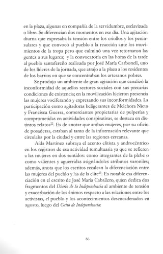 en la plaza, algunas en compañía de la servidumbre, esclavizada
o libre. Se diferencian dos momentos en ese día. Una agitación
diurna que expresaba la tensión entre los criollos y los penin­
sulares y que convocó al pueblo a la reacción ante los movi­
mientos de la tropa pero que culminó una vez retornaron las
gentes a sus lugares; y la convocatoria en las horas de la tarde
al pueblo santafereño realizada por José María Carbonell, uno
de los líderes de la jornada, que atrajo a la plaza a los residentes
de los barrios en que se concentraban los artesanos pobres.
Se produjo un ambiente de gran agitación que canalizó la
inconformidad de aquellos sectores sociales con sus precarias
condiciones de existencia; en la movilización hicieron presencia
las mujeres vociferando y expresando sus inconformidades. La
participación como agitadoras beligerantes de Melchora Nieto
y Francisca Guerra, comerciantes propietarias de pulperías y
comprometidas en actividades conspirativas, se destaca en dis­
tintos relatos22. Es de anotar que ambas mujeres, por su oficio
de posaderas, estaban al tanto de la información relevante que
circulaba por la ciudad y entre las regiones cercanas.
Aída Martínez subraya el acento elitista y androcéntrico
en los registros de esa actividad tumultuaria ya que se refieren
a las mujeres en dos sentidos: como integrantes de la plebe o
como valientes y aguerridas asignándoles atributos varoniles;
además, anota que los escritos recalcan la diferenciación entre
las mujeres del pueblo y las de la elite23. Es notable esa diferen­
ciación en el escrito de José María Caballero, quien dedica dos
fragmentos del Diario de la Independencia al ambiente de tensión
y exacerbación de los ánimos respecto a las relaciones entre los
activistas, el pueblo y los acontecimientos desencadenados en
agosto, luego del Grito de Independencia-.
86
 