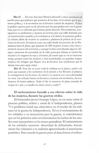 Día 13. ... En esto don José María CarboneU y otros insistieron al
pueblo para que pidiesen que pusiesen al exvirrey en la cárcel, que le pu­
siesen grillos; y a la exvirreina en el divorcio (cárcel de mujeres). Todos
lo pedían a gritos, pero es de advertir que los que pedían esto era la gente
baja, pues no se advertía que hubiese gente decente. Efectivamente, con­
siguieron su pedimento y sacaron al exvirrey por una calle formada por
un numerosísimo pueblo, y lo condujeron a la cárcel y le pusieron grillos.
La infame plebe de mujeres se juntaron y pidieron la prisión de la exvi­
rreina al divorcio. Formaron estas una calle desde el convento de La En­
señanza hasta la plaza, que pasarían de 600 mujeres. Como a las cinco y
media la sacaron del convento, y aunque la iban custodiando algunos clé­
rigos y personas de autoridad, no le valió, pues por debajo se metían las
mujeres y le rasgaron la saya y el manto, de suerte que se vio en bastante
riesgo, porque como las mujeres, y más atumultadas, no guardan ningún
respeto, fue milagro que llegase viva al divorcio. Las insolencias que le
decían eran para tapar oídos.
Día 14. Este día se juntó toda la nobleza en la plaza y pidió a la
junta que sacasen a los exvirreyes de la prisión y los llevasen al palacio;
lo consiguieron; fue la junta a la cárcel y lo sacaron con una solemnidad
no vista. Las señoras fueron al divorcio y sacaron a la exvirreina y la con­
dujeron al mismo palacio. Todo el día se mantuvo la plaza cercada de
tropas de a pie y a caballo sin dejar entrar a nadie24.
El reclutamiento forzado y sus efectos sobre la vida
de las mujeres, durante las guerras civiles.
El historiadorJavier Ocampo López, en un texto sobre el
proceso político, militar y social de la Independencia, plantea
“Un problema inicial que advertimos en el estudio de los mili­
tares en la guerra de Independencia. Tal es el reclutamiento de
los soldados y su instrucción para la guerra, si consideramos
que en los primeros años revolucionarios las luchas de los crio­
llos eran impopulares en las masas granadinas. El reclutamiento
de los soldados ocasionó diversidad de dificultades. Inicial­
mente fue voluntario y se realizaba aprovechando el sentimiento
patriótico. Pero cuando la guerra puso al descubierto el enfren-
87
 