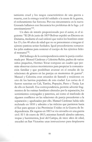 tamiento cruel y los rasgos característicos de una guerra a
muerte, con la entrega total del soldado a la causa de la guerra,
el reclutamiento fue forzoso. Por esa circunstancia en la nueva
Granada hallamos con frecuencia los problemas de la fuga y el
amotinamiento”25.
Un dato de interés proporcionado por el autor, es el si­
guiente: “El 28 de junio de 1819 Bolívar expidió un Decreto en
Duitama, mediante el cual ordenó que todos los hombres entre
los 15 y los 40 años de edad que no se presentaran a integrar el
ejército patriota serían fusilados. Igual procedimiento tomaron
los jefes realistas para sostener el cuerpo de los ejércitos fieles
al monarca”26.
Del hallazgo de la correspondencia entre la pareja confor­
mada por Manuel Cárdenas y Celestina Rubio, padres de varios
niños pequeños, Hermes Tovar compuso un cuadro que per­
mite observar ciertos movimientos para propiciar la comunica­
ción familiar y que posibilitan avanzar en el estudio de las
relaciones de género en las parejas en momentos de guerra27.
Manuel y Celestina eran oriundos de Santafé y residentes en
uno de los barrios populares de esta ciudad. Las cartas de él
fueron suscritas en Cali, Tambo, Popayán, Pasto y Tunja. Las
de ella en Santafé. Esa correspondencia, permite advertir frag­
mentos de las rutinas familiares alteradas por la separación, los
sentimientos conyugales y paternos, así como el trasfondo de
algunos conflictos en las relaciones de pareja precedentes a la
separación y agudizados por ello. Manuel Cárdenas había sido
reclutado en 1810 y adscrito a las milicias que partieron hacia
el Sur para apoyar a las Provincias Unidas en la Guerra de In­
dependencia. De regreso en 1813 se vio envuelto en una guerra
civil. El 1 de enero de 1813, mientras Santafé alistaba cañones,
tropas y bastimentos, José del Campo, de trece años de edad,
escuchó en San Victorino unas instrucciones para desplazarse
88
 