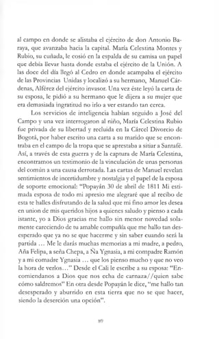 al campo en donde se alistaba el ejército de don Antonio Ba-
raya, que avanzaba hacia la capital. María Celestina Montes y
Rubio, su cuñada, le cosió en la espalda de su camisa un papel
que debía llevar hasta donde estaba el ejército de la Unión. A
las doce del día llegó al Cedro en donde acampaba el ejército
de las Provincias Unidas y localizó a su hermano, Manuel Cár­
denas, Alférez del ejército invasor. Una vez éste leyó la carta de
su esposa, le pidió a su hermano que le dijera a su mujer que
era demasiada ingratitud no irlo a ver estando tan cerca.
Los servicios de inteligencia habían seguido a José del
Campo y una vez interrogaron al niño, María Celestina Rubio
fue privada de su libertad y recluida en la Cárcel Divorcio de
Bogotá, por haber escrito una carta a su marido que se encon­
traba en el campo de la tropa que se aprestaba a sitiar a Santafé.
Así, a través de esta guerra y de la captura de María Celestina,
encontramos un testimonio de la vinculación de unas personas
del común a una causa derrotada. Las cartas de Manuel revelan
sentimientos de incertidumbre y nostalgia y el papel de la esposa
de soporte emocional: “Popayán 30 de abril de 1811 Mi esti­
mada esposa de todo mi apresio me alegraré que al recibo de
esta te halles disfrutando de la salud que mi fino amor les desea
en union de mis queridos hijos a quienes saludo y pienso a cada
istante, yo a Dios gracias me hallo sin menor novedad sola­
mente careciendo de tu amable compañía que me hallo tan des­
esperado que ya no se que hacerme y sin saber cuando será la
partida ... Me le darás muchas memorias a mi madre, a pedro,
Aña Felipa, a seña Chepa, a Na Ygnasia, a mi compadre Ramón
y a mi comadre Ygnasia ... que los pienso mucho y que no veo
la hora de verlos...” Desde el Cali le escribe a su esposa: “En­
comiéndanos a Dios que nos echa de carnaza//quien sabe
cómo saldremos” En otra desde Popayán le dice, “me hallo tan
desesperado y aburrido en esta tierra que no se que hacer,
siendo la deserción una opción”.
89
 