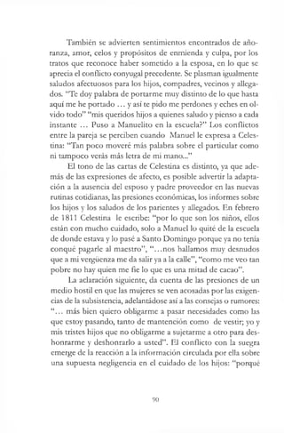 También se advierten sentimientos encontrados de año­
ranza, amor, celos y propósitos de enmienda y culpa, por los
tratos que reconoce haber someddo a la esposa, en lo que se
aprecia el conflicto conyugal precedente. Se plasman igualmente
saludos afectuosos para los hijos, compadres, vecinos y allega­
dos. “Te doy palabra de portarme muy distinto de lo que hasta
aquí me he portado ... y así te pido me perdones y eches en ol­
vido todo” “mis queridos hijos a quienes saludo y pienso a cada
instante ... Puso a Manuelito en la escuela?” Los conflictos
entre la pareja se perciben cuando Manuel le expresa a Celes­
tina: “Tan poco moveré más palabra sobre el particular como
ni tampoco verás más letra de mi mano...”
El tono de las cartas de Celestina es distinto, ya que ade­
más de las expresiones de afecto, es posible advertir la adapta­
ción a la ausencia del esposo y padre proveedor en las nuevas
rutinas cotidianas, las presiones económicas, los informes sobre
los hijos y los saludos de los parientes y allegados. En febrero
de 1811 Celestina le escribe: “por lo que son los niños, ellos
están con mucho cuidado, solo a Manuel lo quité de la escuela
de donde estava y lo pasé a Santo Domingo porque ya no tenía
conqué pagarle al maestro”, “...nos hallamos muy desnudos
que a mi vergüenza me da salir ya a la calle”, “como me veo tan
pobre no hay quien me fie lo que es una mitad de cacao”.
La aclaración siguiente, da cuenta de las presiones de un
medio hostil en que las mujeres se ven acosadas por las exigen­
cias de la subsistencia, adelantádose así a las consejas o rumores:
“... más bien quiero obligarme a pasar necesidades como las
que estoy pasando, tanto de mantención como de vestir; yo y
mis tristes hijos que no obligarme a sujetarme a otro para des­
honrarme y deshonrarlo a usted”. El conflicto con la suegra
emerge de la reacción a la información circulada por ella sobre
una supuesta negligencia en el cuidado de los hijos: “porqué
90
 