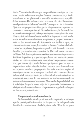 ritaria. Y no triunfará hasta que sus partidarios consigan un con­
senso social lo bastante amplio. En esas circunstancias, a los li­
bertadores se les planteará la cuestión de obtener el respaldo
de las mujeres. De ahí que, como veremos, efectúen llamamien­
tos al patriotismo del sexo “sensible”, aunque no sin reticencias.
Quieren apoyo para sus filas, pero ninguna manera poner en
cuestión el orden patriarcal. De todas formas, la fuerza de los
acontecimientos pesará más que cualquier estrategia o discurso.
Una vez iniciada la confrontación bélica, la guerra vendrá a sub­
vertir los valores comúnmente aceptados, al proporcionar oca­
sión a las americanas de intervenir en ámbitos que, en
circunstancias normales, le estarían vedados. Gracias a la lucha
contra los españoles, las patriotas pueden salir fuera del entorno
familiar y experimentar espacios de libertad hasta entonces
inéditos. Así, desempeñan nuevas funciones en dos importantes
ámbitos, la política y la guerra, que, hasta ese momento, cons­
tituían un coto exclusivamente masculino. Las podemos encon­
trar, por tanto, ejerciendo labores peligrosas por las que se
expondrán a sufrir cárcel e incluso tortura: unas hacen de co­
rreos, otras escriben propaganda. Las más atrevidas espían al
enemigo o toman las armas para combatir directamente. Su co-
tidianeidad, mientras tanto, se ve libre de determinados instru­
mentos de coerción, lo que redunda en un incremento de su
autonomía como seres humanos. Ahora cabe la posibilidad, sin
ir más lejos, de que la mujer viaje sin la presencia, hasta entonces
obligatoria, de una carabina o chaperona encargada de velar por
su buen comportamiento.
Un punto de condescendencia
Se ha tendido, desde posiciones de izquierda, a subrayar
que la participación femenina en las guerras de independencia
ha sido frecuentemente olvidada, silenciada. “Una de las gran­
10
 