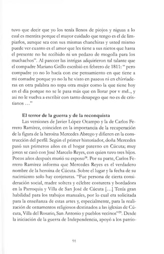 tuvo que decir que yo los tenía llenos de piojos y niguas a lo
cual es mentira porque el mayor cuidado que tengo es el de lim­
piarlos, aunque sea con sus mismas chanchiras y usted mismo
puede ver cuanto es el amor que les tiene a sus nietos que hasta
el presente no he recibido ni un pedazo de mogolla para los
muchachos”. Al parecer las intrigas adquirieron tal talante que
el compadre Mariano Grillo escribió en febrero de 1811: “ pero
compadre yo no lo hacía con ese pensamiento en que tiene a
mi comadre porque yo no la he visto en paseos ni en chirriade-
ras en otra palabra no topa otra mujer como la que tiene hoy
en el dia porque no se le pasa más que en llorar por v md.., y
asi no le vuelva a escribir con tanto desapego que no es de cris­
tianos ...”
El terror de la guerra y de la reconquista
Las versiones de Javier López Ocampo y la de Carlos Fe-
rrero Ramírez, coinciden en la importancia de la recuperación
de la figura de la heroína Mercedes Abrego y difieren en la cons­
trucción del perfil. Según el primer historiador, doña Mercedes
pasó sus primeros años en el hogar paterno en Cúcuta; muy
joven se casó conjosé Marcelo Reyes, con quien tuvo tres hijos.
Pocos años después murió su esposo28. Por su parte, Carlos Fe-
rrero Ramírez informa que Mercedes Reyes es el verdadero
nombre de la heroína de Cúcuta. Sobre el lugar y la fecha de su
nacimiento solo hay conjeturas. “Fue persona de cierta consi­
deración social, madre soltera y célebre costurera y bordadora
en la Parroquia y Villa de San José de Cúcuta [...] Tenía gran
habilidad para los trabajos manuales, por lo cual era solicitada
para la enseñanza de estas artes y, especialmente, para la reali­
zación de ornamentos religiosos destinados a las iglesias de Cú­
cuta, Villa del Rosario, San Antonio y pueblos vecinos”29. Desde
la iniciación de la guerra de Independencia, apoyó a los patrio­
91
 
