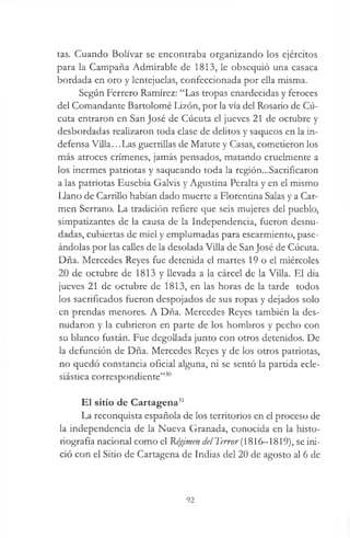 tas. Cuando Bolívar se encontraba organizando los ejércitos
para la Campaña Admirable de 1813, le obsequió una casaca
bordada en oro y lentejuelas, confeccionada por ella misma.
Según Ferrero Ramírez: “Las tropas enardecidas y feroces
del Comandante Bartolomé Lizón, por la vía del Rosario de Cú-
cuta entraron en San José de Cúcuta el jueves 21 de octubre y
desbordadas realizaron toda clase de delitos y saqueos en la in­
defensa Villa...Las guerrillas de Matute y Casas, cometieron los
más atroces crímenes, jamás pensados, matando cruelmente a
los inermes patriotas y saqueando toda la región...Sacrificaron
a las patriotas Eusebia Galvis y Agustina Peralta y en el mismo
Llano de Carrillo habían dado muerte a Florentina Salas y a Car­
men Serrano. La tradición refiere que seis mujeres del pueblo,
simpatizantes de la causa de la Independencia, fueron desnu­
dadas, cubiertas de miel y emplumadas para escarmiento, pase­
ándolas por las calles de la desolada Villa de SanJosé de Cúcuta.
Dña. Mercedes Reyes fue detenida el martes 19 o el miércoles
20 de octubre de 1813 y llevada a la cárcel de la Villa. El día
jueves 21 de octubre de 1813, en las horas de la tarde todos
los sacrificados fueron despojados de sus ropas y dejados solo
en prendas menores. A Dña. Mercedes Reyes también la des­
nudaron y la cubrieron en parte de los hombros y pecho con
su blanco fustán. Fue degollada junto con otros detenidos. De
la defunción de Dña. Mercedes Reyes y de los otros patriotas,
no quedó constancia oficial alguna, ni se sentó la partida ecle­
siástica correspondiente”30
El sitio de Cartagena31
La reconquista española de los territorios en el proceso de
la independencia de la Nueva Granada, conocida en la histo­
riografía nacional como el Régimen del 1'error (1816—1819), se ini­
ció con el Sitio de Cartagena de Indias del 20 de agosto al 6 de
92
 