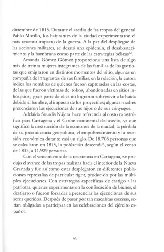 diciembre de 1815. Durante el asedio de las tropas del general
Pablo Morillo, los habitantes de la ciudad experimentaron el
más cruento impacto de la guerra. A la par del despliegue de
las acciones militares, se desató una epidemia, el desabasteci­
miento y la hambruna como parte de las estrategias bélicas32.
Amanda Gómez Gómez proporciona una lista de algo
más de treinta mujeres integrantes de las familias de los patrio­
tas que emigraron en distintos momentos del sitio, algunas en
compañía de integrantes de sus familias; en la relación, la autora
indica los nombres de quienes fueron capturadas en las costas,
de las que fueron víctimas de robos, abandonadas en sitios in­
hóspitos; gran parte de ellas no lograron sobrevivir a la huida
debido al hambre, al impacto de los proyectiles; algunas madres
presenciaron las ejecuciones de sus hijos o de sus cónyuges.
Adelaida Sourdis Nájera hace referencia al costo catastró­
fico para Cartagena y el Caribe continental del asedio, ya que
significó la destrucción de la economía de la ciudad, la pérdida
de su preeminencia geopolítica, el empobrecimiento y la rece­
sión económica durante casi un siglo. De 18.708 personas que
se calcularon en 1815, la población descendió, según el censo
de 1835, a 11.929 personas.
Con el vencimiento de la resistencia en Cartagena, se pro­
dujo el avance de las tropas realistas hacia el interior de la Nueva
Granada y fue así como estas desplegaron en diferentes pobla­
ciones represalias de particular rigor, producido por las múlti­
ples ejecuciones. Con estrategias específicas de castigo a las
patriotas, quienes experimentaron la confiscación de bienes, el
destierro o fueron forzadas a presenciar las ejecuciones de sus
seres queridos. Después de pasar por tan macabras escenas, se­
rían obligadas a participar en las celebraciones del ejército es­
pañol.
93
 