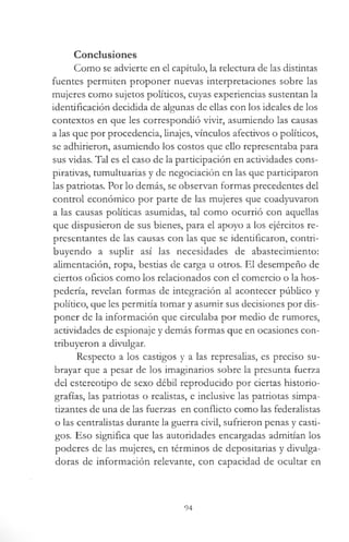 Conclusiones
Como se advierte en el capítulo, la relectura de las distintas
fuentes permiten proponer nuevas interpretaciones sobre las
mujeres como sujetos políticos, cuyas experiencias sustentan la
identificación decidida de algunas de ellas con los ideales de los
contextos en que les correspondió vivir, asumiendo las causas
a las que por procedencia, linajes, vínculos afectivos o políticos,
se adhirieron, asumiendo los costos que ello representaba para
sus vidas. Tal es el caso de la participación en actividades cons-
pirativas, tumultuarias y de negociación en las que participaron
las patriotas. Por lo demás, se observan formas precedentes del
control económico por parte de las mujeres que coadyuvaron
a las causas políticas asumidas, tal como ocurrió con aquellas
que dispusieron de sus bienes, para el apoyo a los ejércitos re­
presentantes de las causas con las que se identificaron, contri­
buyendo a suplir así las necesidades de abastecimiento:
alimentación, ropa, bestias de carga u otros. El desempeño de
ciertos oficios como los relacionados con el comercio o la hos­
pedería, revelan formas de integración al acontecer público y
político, que les permitía tomar y asumir sus decisiones por dis­
poner de la información que circulaba por medio de rumores,
actividades de espionaje y demás formas que en ocasiones con­
tribuyeron a divulgar.
Respecto a los castigos y a las represalias, es preciso su­
brayar que a pesar de los imaginarios sobre la presunta fuerza
del estereotipo de sexo débil reproducido por ciertas historio­
grafías, las patriotas o realistas, e inclusive las patriotas simpa­
tizantes de una de las fuerzas en conflicto como las federalistas
o las centralistas durante la guerra civil, sufrieron penas y casti­
gos. Eso significa que las autoridades encargadas admitían los
poderes de las mujeres, en términos de depositarías y divulga­
doras de información relevante, con capacidad de ocultar en
94
 