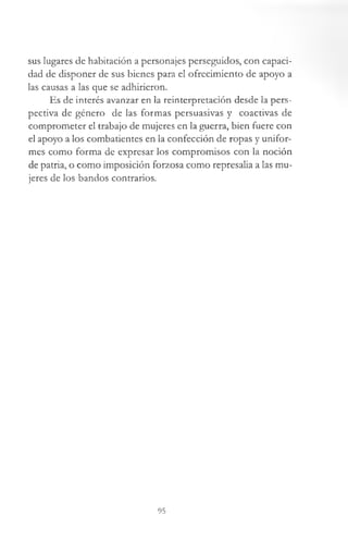 sus lugares de habitación a personajes perseguidos, con capaci­
dad de disponer de sus bienes para el ofrecimiento de apoyo a
las causas a las que se adhirieron.
Es de interés avanzar en la reinterpretación desde la pers­
pectiva de género de las formas persuasivas y coactivas de
comprometer el trabajo de mujeres en la guerra, bien fuere con
el apoyo a los combatientes en la confección de ropas y unifor­
mes como forma de expresar los compromisos con la noción
de patria, o como imposición forzosa como represalia a las mu­
jeres de los bandos contrarios.
95
 