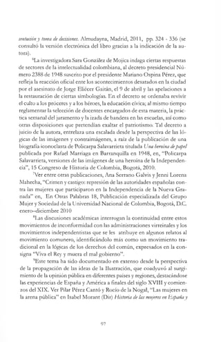 sentaáóny toma de decisiones. Almudayna, Madrid, 2011, pp. 324 - 336 (se
consultó la versión electrónica del libro gracias a la indicación de la au­
tora).
6La investigadora Sara González de Mojica indaga ciertas respuestas
de sectores de la intelectualidad colombiana, al decreto presidencial Nú­
mero 2388 de 1948 suscrito por el presidente Mariano Ospina Pérez, que
refleja la reacción oficial ente los acontecimientos desatados en la ciudad
por el asesinato de Jorge Eliécer Gaitán, el 9 de abril y las apelaciones a
la restauración de ciertas simbologías. En el decreto se ordenaba revivir
el culto a los proceres y a los héroes, la educación cívica; al mismo tiempo
reglamentar la selección de docentes encargados de esta materia, la prác­
tica semanal del juramento y la izada de bandera en las escuelas, así como
otras disposiciones que pretendían exaltar el patriotismo. Tal decreto a
juicio de la autora, entrelaza una escalada desde la perspectiva de las ló­
gicas de las imágenes y contraimágenes, a raíz de la publicación de una
biografía iconoclasta de Policarpa Salavarrieta titulada Una heroína depapel
publicada por Rafael Marriaga en BarranquiUa en 1948, en, “Policarpa
Salavarrieta, versiones de las imágenes de una heroína de la Independen­
cia”, 15 Congreso de Historia de Colombia, Bogotá, 2010.
7Ver entre otras publicaciones, Ana Serrano Galvis y Jenni Lorena
Mahecha, “Crimen y castigo: represión de las autoridades españolas con­
tra las mujeres que participaron en la Independencia de la Nueva Gra­
nada” en, En Otras Palabras 18, Publicación especializada del Grupo
Mujer y Sociedad de la Universidad Nacional de Colombia, Bogotá, D.C.
enero—diciembre 2010
8Las discusiones académicas interrogan la continuidad entre estos
movimientos de inconformidad con las administraciones virreinales y los
movimientos independentistas que se les atribuye en algunos relatos al
movimiento comunero, identificándolo más como un movimiento tra­
dicional en la lógicas de los derechos del común, expresados en la con­
signa “Viva el Rey y muera el mal gobierno”.
9Este tema ha sido documentado en extenso desde la perspectiva
de la propagación de las ideas de la Ilustración, que coadyuvó al surgi­
miento de la opinión pública en diferentes países y regiones, destacándose
las experiencias de España y América a finales del siglo XVIII y comien­
zos del XIX. Ver Pilar Pérez Cantó y Rocío de la Nogal, “Las mujeres en
la arena pública” en Isabel Morant (Dir) Historia de las mujeres en Españay
97
 