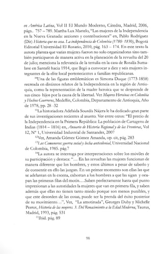 en América latina, Vol II El Mundo Moderno, Cátedra, Madrid, 2006,
págs.. 757 —789. Martha Lux Martelo, “Las mujeres de la Independencia
en la Nueva Granada: acciones y contribuciones” en, Pablo Rodríguez
(Dir) Historia que no cesa. Lm independencia de Colombia (1780- 1830), Bogotá
Editorial Universidad El Rosario, 2010, pág. 163 - 174. En este texto la
autora plantea que varias mujeres fueron no solo organizadoras sino tam­
bién participaron de manera activa en la planeación de la revuelta del 20
de julio; menciona la relevancia de la tertulia en la casa de Rosalía Suma-
lave en Santafé hacia 1914, que llegó a convocar a diez y seis mujeres in­
tegrantes de la elite local pertenecientes a familias republicanas.
l0Una de las figuras emblemáticas es Simona Duque (1773-1858)
recreada en distintos relatos de la Independencia en la región de Antio-
quia, como la representación de la madre heroica que se desprende de
sus cinco hijos por la causa de la libertad. Ver Mu/eresHeroínas en Colombia
y Hechos Guerreros, Medellin, Colombia, Departamento de Antioquia, Año
de 1978, pp. 28 -32
"La historiadora Adelaida Sourdís Nájera le ha dedicado gran parte
de sus investigaciones recientes al asunto. Ver entre otros: “El precio de
la Independencia en la Primera República: La población de Cartagena de
Indias (1814 —1816) en, Anuario de Historia Regionaly de las Fronteras, Vol
12, N° 1, Universidad Industrial de Santander, 2007
12Ver, Amanda Gómez Gómez Amanda, op. cit, pág. 283
X3Los Comuneros:guerra socialy lucha anticolonial Universidad Nacional
de Colombia, 1985. pág.7
HLa autora se interroga por interpretaciones sobre los móviles de
su participación y destaca: “... En las revueltas las mujeres funcionan de
manera diferente que los hombres, y estos últimos a pesar de saberlo y
de consentir en ello las juzgan. En un primer momento son ellas las que
se adelantan en la escena, exhortan a los hombres a que las sigan y ocu­
pan las primeras filas del motín....Saben perfectamente hasta qué punto
impresionan a las autoridades la mujeres que van en primera fila, y saben
además que ellas no tienen tanto miedo porque son menos punibles, y
que este desorden de las cosas, puede ser la prenda del éxito posterior
de su movimiento.. Ver, “La amotinada”, Georges Duby y Michelle
Perrot, Historia de las mujeres. 3. DelRenacimiento a la EdadModerna, Taurus,
Madrid, 1993, pág. 531
15Ibid. pág. 89
98
 