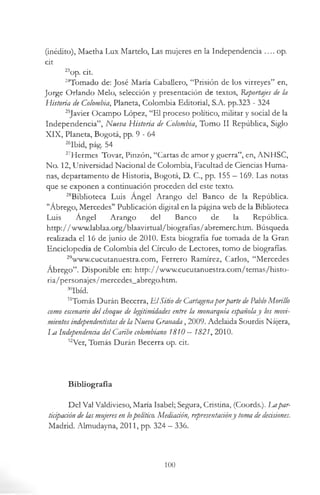 (inédito), Maetha Lux Martelo, Las mujeres en la Independencia .... op.
cit
23op. cit.
24Tomado de: José María Caballero, “Prisión de los virreyes” en,
Jorge Orlando Meló, selección y presentación de textos, Reportajes de la
Historia de Colombia, Planeta, Colombia Editorial, S.A. pp.323 - 324
25Javier Ocampo López, “El proceso político, militar y social de la
Independencia”, Nueva Historia de Colombia, Tomo II República, Siglo
XIX, Planeta, Bogotá, pp. 9 - 6 4
26Ibid, pág. 54
27Hermes Tovar, Pinzón, “Cartas de amor y guerra”, en, ANHSC,
No. 12, Universidad Nacional de Colombia, Facultad de Ciencias Huma­
nas, departamento de Historia, Bogotá, D. C., pp. 155 —169. Las notas
que se exponen a continuación proceden del este texto.
28Biblioteca Luis Ángel Arango del Banco de la República.
"Ábrego, Mercedes" Publicación digital en la página web de la Biblioteca
Luis Ángel Arango del Banco de la República.
http://www.lablaa.org/blaavirtual/biografias/abremerc.htm. Búsqueda
realizada el 16 de junio de 2010. Esta biografía fue tomada de la Gran
Enciclopedia de Colombia del Círculo de Lectores, tomo de biografías.
29www.cucutanuestra.com, Ferrero Ramírez, Carlos, “Mercedes
Ábrego”. Disponible en: http://www.cucutanuestra.com/temas/histo-
ria/personajes/mercedes_abrego.htm.
30Ibíd.
31Tomás Durán Becerra, E lSitio de Cartagenaporparte de PabloMorillo
como escenario del choque de legitimidades entre la monarquía españolay los movi­
mientosindependentistas dela Nueva Granada, 2009. Adelaida Sourdis Nájera,
La Independencia del Caribe colombiano 1810 —1821, 2010.
32Ver, Tomás Durán Becerra op. cit.
Bibliografía
Del Val Valdivieso, María Isabel; Segura, Cristina, (Coords.). Lapar­
ticipación de las mujeres en lopolítico. Mediación, representaáóny toma dedecisiones.
Madrid. Almudayna, 2011, pp. 324 —336.
100
 