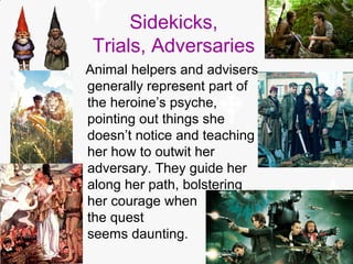 Sidekicks,
Trials, Adversaries
Animal helpers and advisers
generally represent part of
the heroine’s psyche,
pointing out things she
doesn’t notice and teaching
her how to outwit her
adversary. They guide her
along her path, bolstering
her courage when
the quest
seems daunting.
 