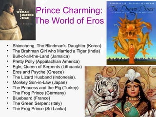 Prince Charming:
The World of Eros
• Shimchong, The Blindman's Daughter (Korea)
• The Brahman Girl who Married a Tiger (India)
• Bull-of-all-the-Land (Jamaica)
• Pretty Polly (Appalachian America)
• Egle, Queen of Serpents (Lithuania)
• Eros and Psyche (Greece)
• The Lizard Husband (Indonesia).
• Monkey Son-in-Law (Japan)
• The Princess and the Pig (Turkey)
• The Frog Prince (Germany)
• Bluebeard (France)
• The Green Serpent (Italy)
• The Frog Prince (Sri Lanka)
 
