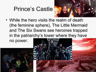 Prince’s Castle
• While the hero visits the realm of death
(the feminine sphere), The Little Mermaid
and The Six Swans see heroines trapped
in the patriarchy’s tower where they have
no power.
 