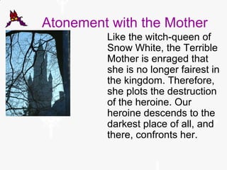 Atonement with the Mother
Like the witch-queen of
Snow White, the Terrible
Mother is enraged that
she is no longer fairest in
the kingdom. Therefore,
she plots the destruction
of the heroine. Our
heroine descends to the
darkest place of all, and
there, confronts her.
 