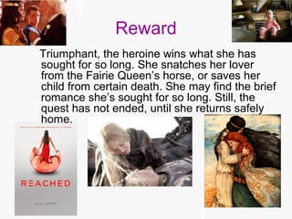 Reward
Triumphant, the heroine wins what she has
sought for so long. She snatches her lover
from the Fairie Queen’s horse, or saves her
child from certain death. She may find the brief
romance she’s sought for so long. Still, the
quest has not ended, until she returns safely
home.
 