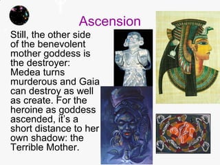 Ascension
Still, the other side
of the benevolent
mother goddess is
the destroyer:
Medea turns
murderous and Gaia
can destroy as well
as create. For the
heroine as goddess
ascended, it’s a
short distance to her
own shadow: the
Terrible Mother.
 