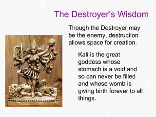 The Destroyer’s Wisdom
Kali is the great
goddess whose
stomach is a void and
so can never be filled
and whose womb is
giving birth forever to all
things.
Though the Destroyer may
be the enemy, destruction
allows space for creation.
 