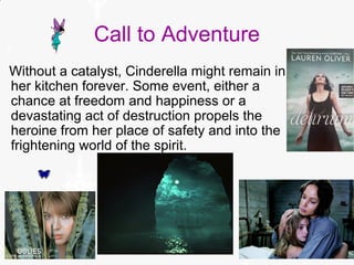 Call to Adventure
Without a catalyst, Cinderella might remain in
her kitchen forever. Some event, either a
chance at freedom and happiness or a
devastating act of destruction propels the
heroine from her place of safety and into the
frightening world of the spirit.
 