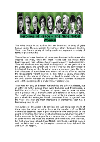 Heroines of Peace – The Nine Nobel
                  Women
The Nobel Peace Prizes at their best set before us an array of great
human spirits. The nine women Prizewinners clearly belong in this list.
They come from a variety of backgrounds and represent a variety of
forms of peace making.

The earliest of these heroines of peace was the Austrian baroness who
inspired the Prize, while the most recent was the Indian from
Guatemala who rose to leadership overcoming poverty and oppression.
They include the woman regarded as the greatest of her generation in
the United States; the scholar and reformer who was the acknowledged
intellectual leader of the American peace movement; two Northern
Irish advocates of nonviolence who made a dramatic effort to resolve
the longstanding violent conflict in their land; a saintly missionary
working in the slums of Calcutta; a Swedish social reformer who
became a cabinet minister and ambassador; and a Burmese intellectual
who led the opposition to a brutal military dictatorship.

They were not only of different nationalities and different classes, but
of different faiths; among them were Catholics and freethinkers, a
Buddhist and a Quaker. They worked against war in peace societies
and in political life, as humanitarians and defenders of human rights.
This small group of nine Laureates represents the diverse paths to
peace which the Norwegian Nobel committees have recognized over
the years. But they are most interesting in themselves; each has a
fascinating story to tell.

The purpose of this paper is to consider the lives and peace efforts of
these nine laureates, picturing them as the members of the Nobel
Committee described them in presenting them with their prizes at the
award ceremonies. Thereafter we shall reflect on what, if anything they
had in common. In the Appendix are some notes on the contributions
of other women, the wives and mothers of the men who won the Prize.
But first a few words about Alfred Nobel's intentions regarding women
and the Prize and how the Norwegian committee have followed his
wishes in this respect.
 