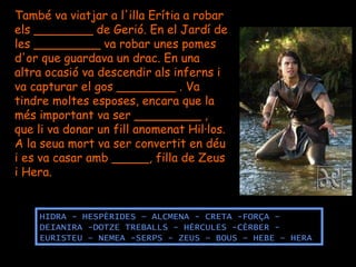 També va viatjar a l'illa Erítia a robar  els ________ de Gerió. En el Jardí de les _________ va robar unes pomes d'or que guardava un drac. En una altra ocasió va descendir als inferns i va capturar el gos ________ . Va tindre moltes esposes, encara que la més important va ser _________ , que li va donar un fill anomenat Hil·los. A la seua mort va ser convertit en déu i es va casar amb _____, filla de Zeus i Hera. HIDRA - HESPÈRIDES – ALCMENA - CRETA -FORÇA –  DEIANIRA -DOTZE TREBALLS - HÈRCULES -CÈRBER - EURISTEU – NEMEA -SERPS - ZEUS – BOUS – HEBE – HERA 