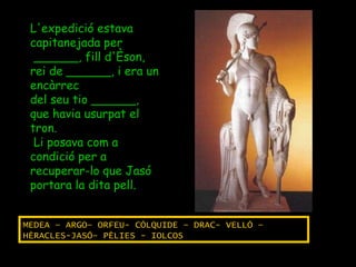 L'expedició estava capitanejada per ______, fill d'Èson, rei de ______, i era un encàrrec  del seu tio ______, que havia usurpat el tron. Li posava com a condició per a recuperar-lo que Jasó portara la dita pell. MEDEA – ARGO– ORFEU- CÓLQUIDE – DRAC- VELLÓ – HÈRACLES-JASÓ– PÈLIES - IOLCOS 