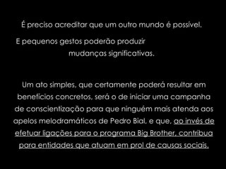 É preciso acreditar que um outro mundo é possível.  E pequenos gestos poderão produzir  mudanças significativas.  Um ato simples, que certamente poderá resultar em benefícios concretos, será o de iniciar uma campanha de conscientização para que ninguém mais atenda aos apelos melodramáticos de Pedro Bial, e que,  ao invés de efetuar ligações para o programa Big Brother, contribua para entidades que atuam em prol de causas sociais. 