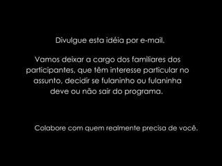 Divulgue esta idéia por e-mail.  Vamos deixar a cargo dos familiares dos participantes, que têm interesse particular no assunto, decidir se fulaninho ou fulaninha deve ou não sair do programa.  Colabore com quem realmente precisa de você. 